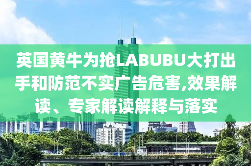 英國黃牛為搶LABUBU大打出手和防范不實廣告危害,效果解讀、專家解讀解釋與落實