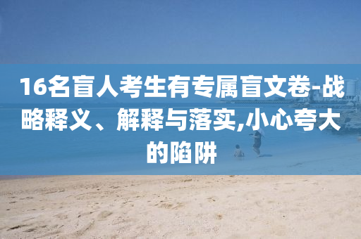 16名盲人考生有專(zhuān)屬盲文卷-戰(zhàn)略釋義、解釋與落實(shí),小心夸大的陷阱