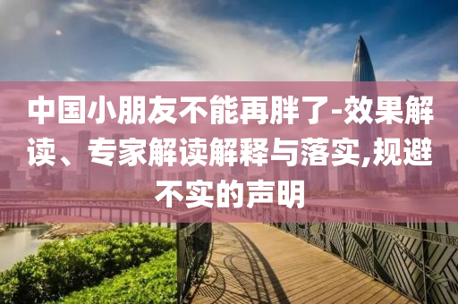 中國(guó)小朋友不能再胖了-效果解讀、專(zhuān)家解讀解釋與落實(shí),規(guī)避不實(shí)的聲明