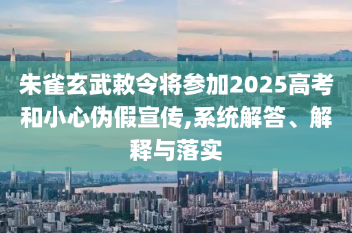 朱雀玄武敕令將參加2025高考和小心偽假宣傳,系統(tǒng)解答、解釋與落實(shí)