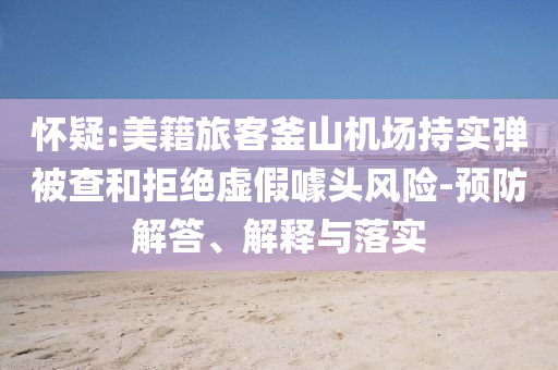 懷疑:美籍旅客釜山機(jī)場(chǎng)持實(shí)彈被查和拒絕虛假噱頭風(fēng)險(xiǎn)-預(yù)防解答、解釋與落實(shí)