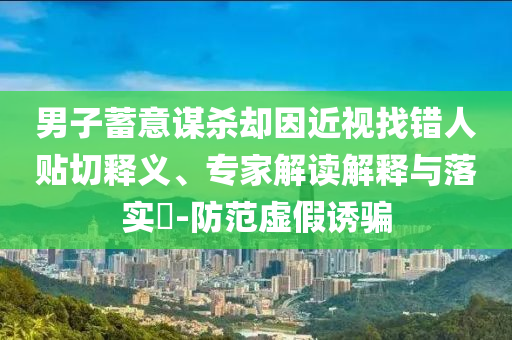 男子蓄意謀殺卻因近視找錯(cuò)人貼切釋義、專家解讀解釋與落實(shí)?-防范虛假誘騙