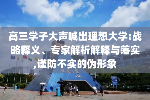 高三學(xué)子大聲喊出理想大學(xué):戰(zhàn)略釋義、專家解析解釋與落實(shí),謹(jǐn)防不實(shí)的偽形象