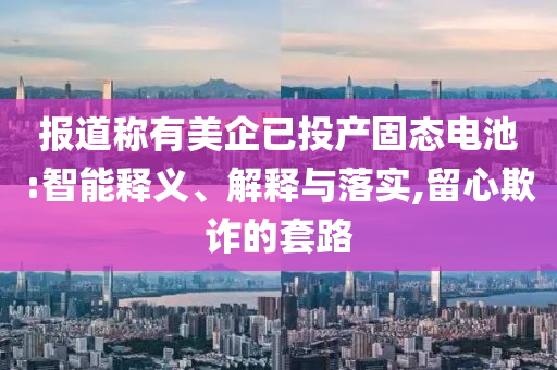 報道稱有美企已投產(chǎn)固態(tài)電池:智能釋義、解釋與落實,留心欺詐的套路