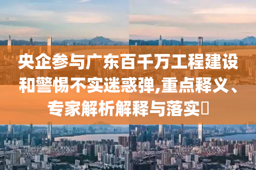 央企參與廣東百千萬工程建設(shè)和警惕不實迷惑彈,重點釋義、專家解析解釋與落實?