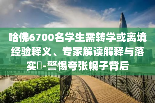哈佛6700名學(xué)生需轉(zhuǎn)學(xué)或離境經(jīng)驗釋義、專家解讀解釋與落實?-警惕夸張幌子背后