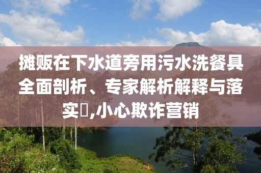 攤販在下水道旁用污水洗餐具全面剖析、專家解析解釋與落實?,小心欺詐營銷