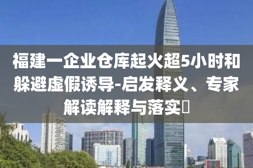 福建一企業(yè)倉庫起火超5小時和躲避虛假誘導(dǎo)-啟發(fā)釋義、專家解讀解釋與落實?