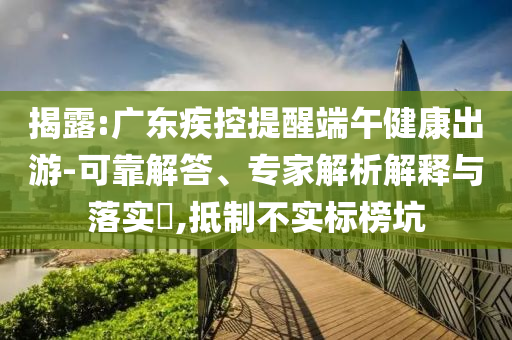 揭露:廣東疾控提醒端午健康出游-可靠解答、專家解析解釋與落實?,抵制不實標榜坑