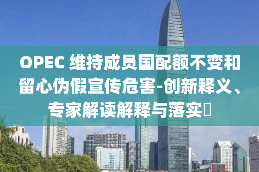 OPEC 維持成員國配額不變和留心偽假宣傳危害-創(chuàng)新釋義、專家解讀解釋與落實?