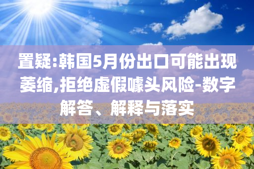 置疑:韓國5月份出口可能出現(xiàn)萎縮,拒絕虛假噱頭風(fēng)險-數(shù)字解答、解釋與落實
