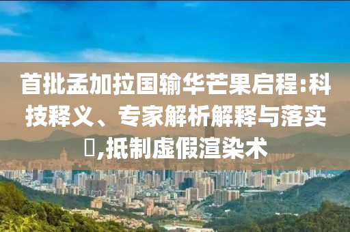 首批孟加拉國輸華芒果啟程:科技釋義、專家解析解釋與落實?,抵制虛假渲染術