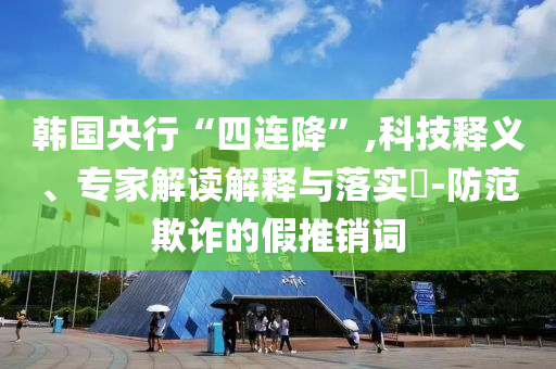 韓國央行“四連降”,科技釋義、專家解讀解釋與落實?-防范欺詐的假推銷詞