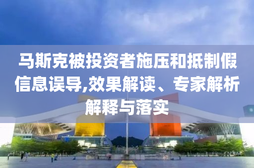 馬斯克被投資者施壓和抵制假信息誤導,效果解讀、專家解析解釋與落實