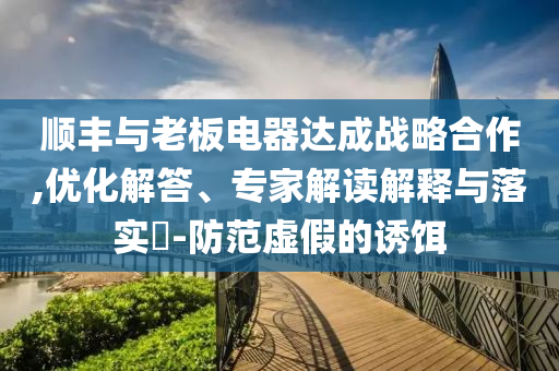 順豐與老板電器達成戰(zhàn)略合作,優(yōu)化解答、專家解讀解釋與落實?-防范虛假的誘餌
