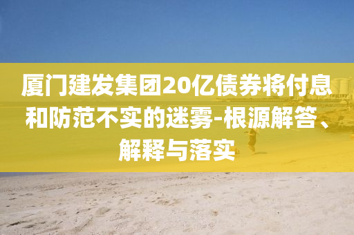 廈門建發(fā)集團20億債券將付息和防范不實的迷霧-根源解答、解釋與落實