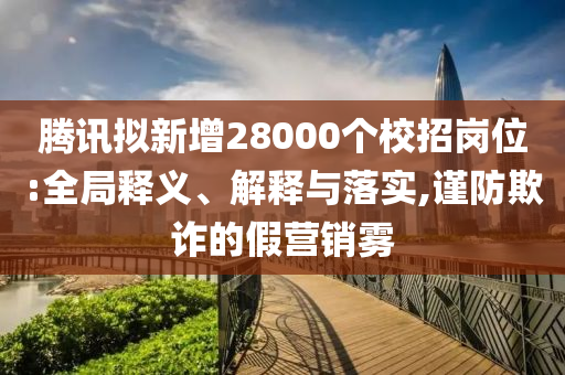 騰訊擬新增28000個校招崗位:全局釋義、解釋與落實,謹(jǐn)防欺詐的假營銷霧