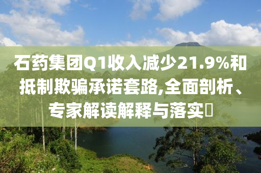 石藥集團Q1收入減少21.9%和抵制欺騙承諾套路,全面剖析、專家解讀解釋與落實?