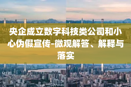 央企成立數(shù)字科技類公司和小心偽假宣傳-微觀解答、解釋與落實