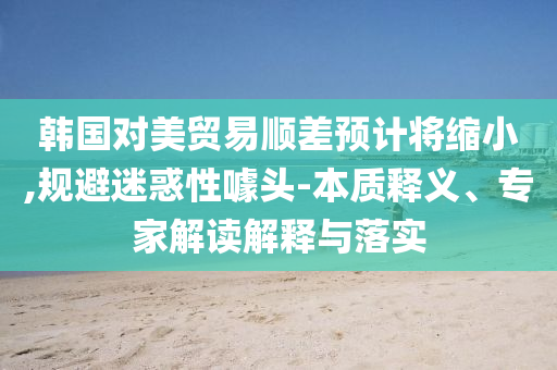 韓國對美貿(mào)易順差預(yù)計將縮小,規(guī)避迷惑性噱頭-本質(zhì)釋義、專家解讀解釋與落實