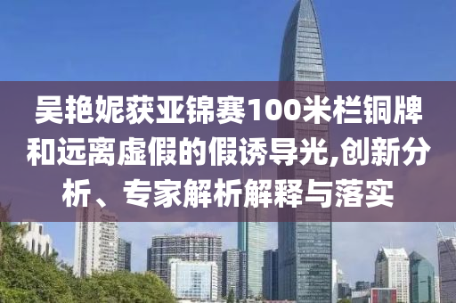 吳艷妮獲亞錦賽100米欄銅牌和遠(yuǎn)離虛假的假誘導(dǎo)光,創(chuàng)新分析、專(zhuān)家解析解釋與落實(shí)