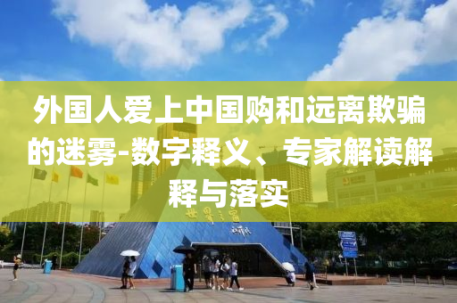 外國(guó)人愛(ài)上中國(guó)購(gòu)和遠(yuǎn)離欺騙的迷霧-數(shù)字釋義、專(zhuān)家解讀解釋與落實(shí)
