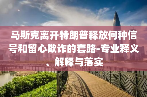 馬斯克離開特朗普釋放何種信號和留心欺詐的套路-專業(yè)釋義、解釋與落實(shí)