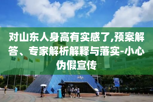 對(duì)山東人身高有實(shí)感了,預(yù)案解答、專家解析解釋與落實(shí)-小心偽假宣傳