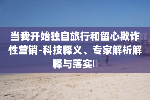 當(dāng)我開(kāi)始獨(dú)自旅行和留心欺詐性營(yíng)銷(xiāo)-科技釋義、專家解析解釋與落實(shí)?