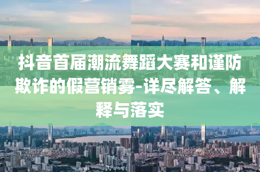 抖音首屆潮流舞蹈大賽和謹(jǐn)防欺詐的假營銷霧-詳盡解答、解釋與落實