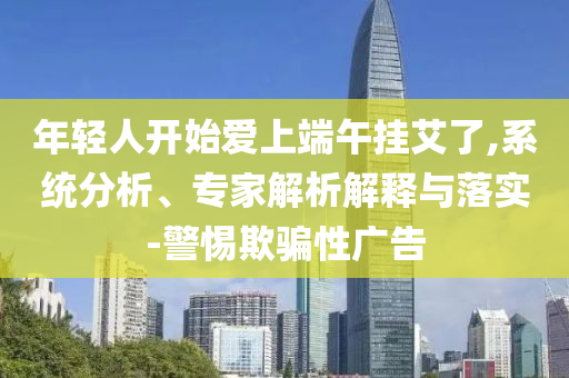 年輕人開(kāi)始愛(ài)上端午掛艾了,系統(tǒng)分析、專家解析解釋與落實(shí)-警惕欺騙性廣告