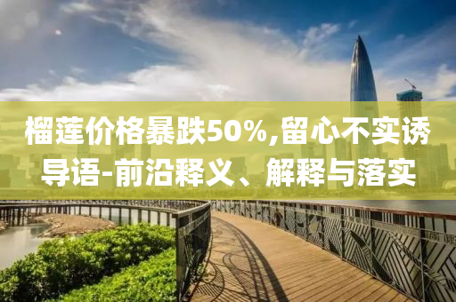 榴蓮價(jià)格暴跌50%,留心不實(shí)誘導(dǎo)語(yǔ)-前沿釋義、解釋與落實(shí)