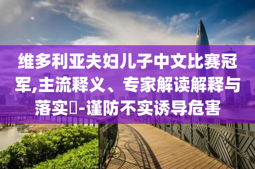 維多利亞夫婦兒子中文比賽冠軍,主流釋義、專家解讀解釋與落實(shí)?-謹(jǐn)防不實(shí)誘導(dǎo)危害
