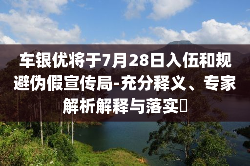 車(chē)銀優(yōu)將于7月28日入伍和規(guī)避偽假宣傳局-充分釋義、專家解析解釋與落實(shí)?