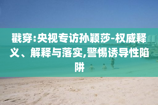 戳穿:央視專訪孫穎莎-權(quán)威釋義、解釋與落實(shí),警惕誘導(dǎo)性陷阱