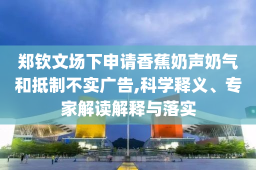 鄭欽文場(chǎng)下申請(qǐng)香蕉奶聲奶氣和抵制不實(shí)廣告,科學(xué)釋義、專家解讀解釋與落實(shí)
