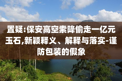 置疑:保安高空索降偷走一億元玉石,新穎釋義、解釋與落實(shí)-謹(jǐn)防包裝的假象