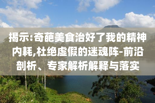 揭示:奇葩美食治好了我的精神內(nèi)耗,杜絕虛假的迷魂陣-前沿剖析、專家解析解釋與落實(shí)