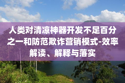 人類對(duì)清涼神器開發(fā)不足百分之一和防范欺詐營(yíng)銷模式-效率解讀、解釋與落實(shí)