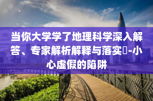 當(dāng)你大學(xué)學(xué)了地理科學(xué)深入解答、專家解析解釋與落實(shí)?-小心虛假的陷阱