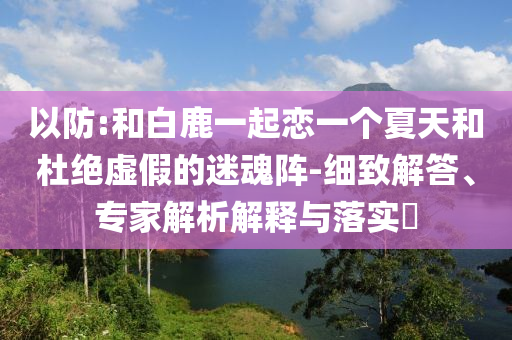 以防:和白鹿一起戀一個(gè)夏天和杜絕虛假的迷魂陣-細(xì)致解答、專家解析解釋與落實(shí)?