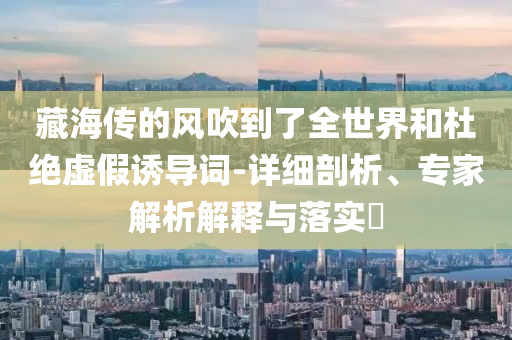 藏海傳的風(fēng)吹到了全世界和杜絕虛假誘導(dǎo)詞-詳細(xì)剖析、專(zhuān)家解析解釋與落實(shí)?