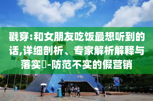 戳穿:和女朋友吃飯最想聽(tīng)到的話,詳細(xì)剖析、專(zhuān)家解析解釋與落實(shí)?-防范不實(shí)的假營(yíng)銷(xiāo)
