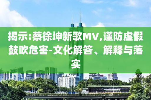 揭示:蔡徐坤新歌MV,謹(jǐn)防虛假鼓吹危害-文化解答、解釋與落實(shí)