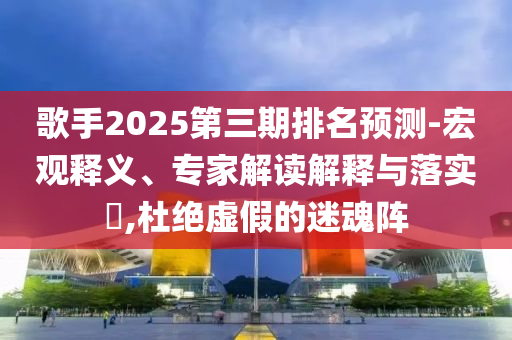 歌手2025第三期排名預(yù)測(cè)-宏觀釋義、專(zhuān)家解讀解釋與落實(shí)?,杜絕虛假的迷魂陣