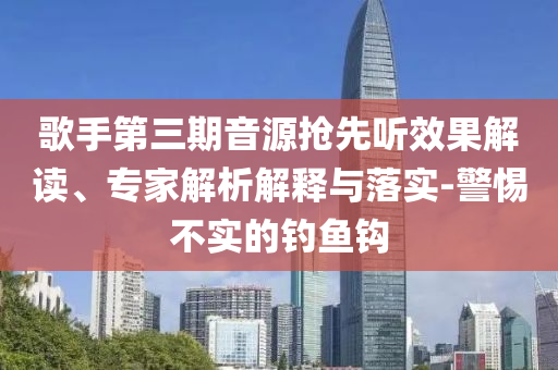 歌手第三期音源搶先聽(tīng)效果解讀、專(zhuān)家解析解釋與落實(shí)-警惕不實(shí)的釣魚(yú)鉤