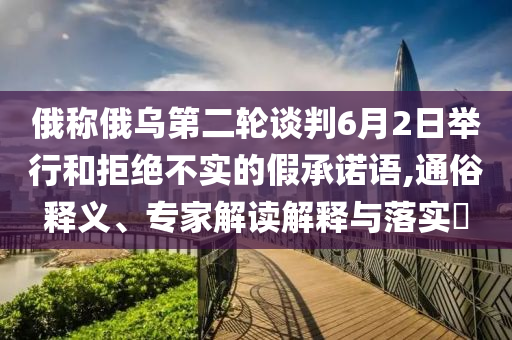 俄稱俄烏第二輪談判6月2日舉行和拒絕不實(shí)的假承諾語(yǔ),通俗釋義、專家解讀解釋與落實(shí)?