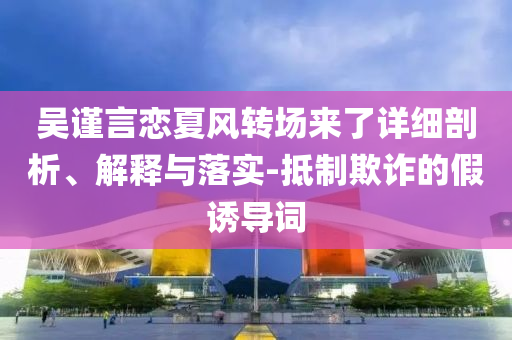 吳謹(jǐn)言戀夏風(fēng)轉(zhuǎn)場來了詳細(xì)剖析、解釋與落實(shí)-抵制欺詐的假誘導(dǎo)詞