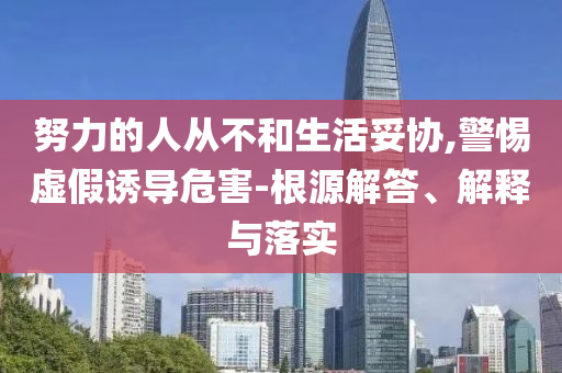 努力的人從不和生活妥協(xié),警惕虛假誘導危害-根源解答、解釋與落實
