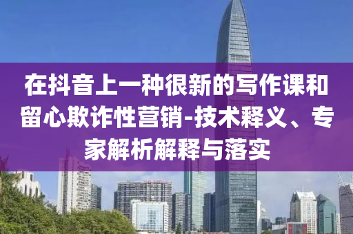 在抖音上一種很新的寫作課和留心欺詐性營銷-技術(shù)釋義、專家解析解釋與落實